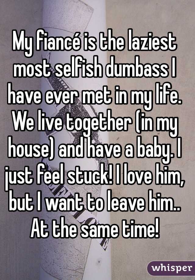 My fiancé is the laziest most selfish dumbass I have ever met in my life. We live together (in my house) and have a baby. I just feel stuck! I love him, but I want to leave him.. At the same time! 
