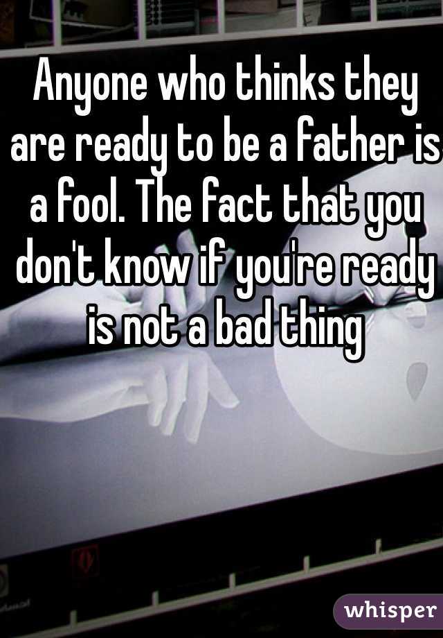Anyone who thinks they are ready to be a father is a fool. The fact that you don't know if you're ready is not a bad thing