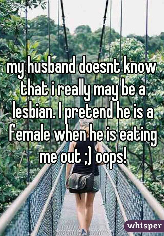 my husband doesnt know that i really may be a lesbian. I pretend he is a female when he is eating me out ;) oops!