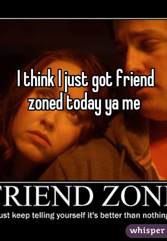 I think I just got friend zoned today ya me 