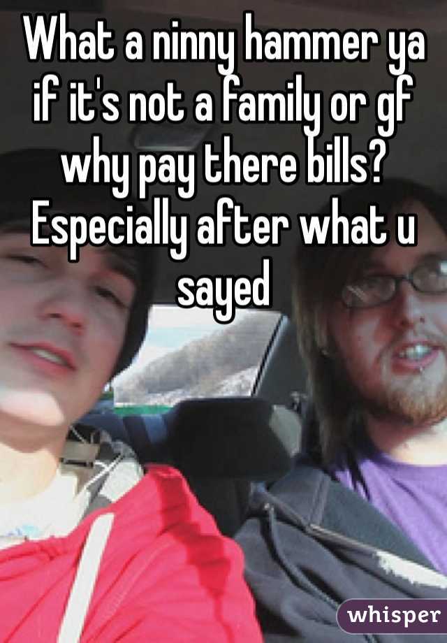 What a ninny hammer ya if it's not a family or gf why pay there bills? Especially after what u sayed