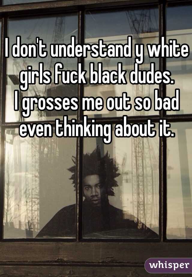 I don't understand y white girls fuck black dudes. 
I grosses me out so bad even thinking about it. 