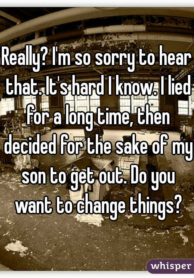 Really? I'm so sorry to hear that. It's hard I know. I lied for a long time, then decided for the sake of my son to get out. Do you want to change things?