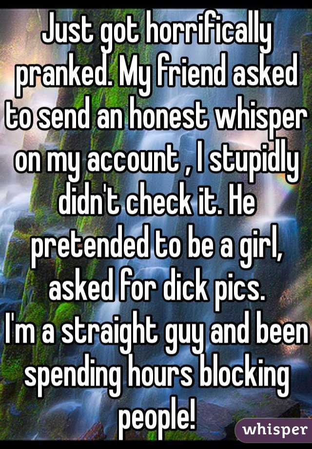 Just got horrifically pranked. My friend asked to send an honest whisper on my account , I stupidly didn't check it. He pretended to be a girl, asked for dick pics. 
I'm a straight guy and been spending hours blocking people!

F