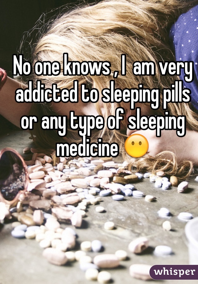 No one knows , I  am very addicted to sleeping pills or any type of sleeping medicine 😶