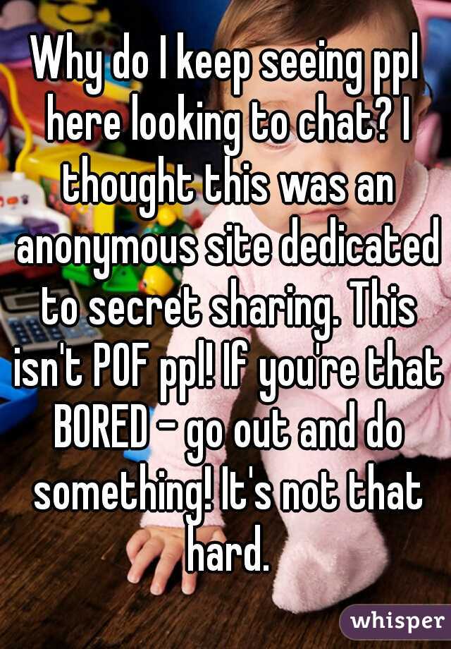 Why do I keep seeing ppl here looking to chat? I thought this was an anonymous site dedicated to secret sharing. This isn't POF ppl! If you're that BORED - go out and do something! It's not that hard.