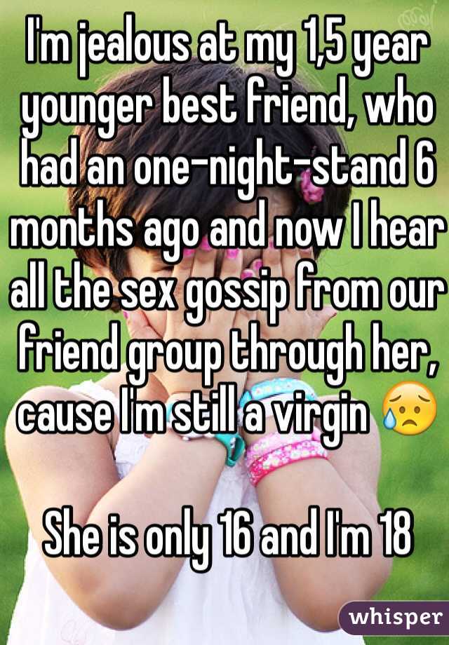 I'm jealous at my 1,5 year younger best friend, who had an one-night-stand 6 months ago and now I hear all the sex gossip from our friend group through her, cause I'm still a virgin 😥

She is only 16 and I'm 18 