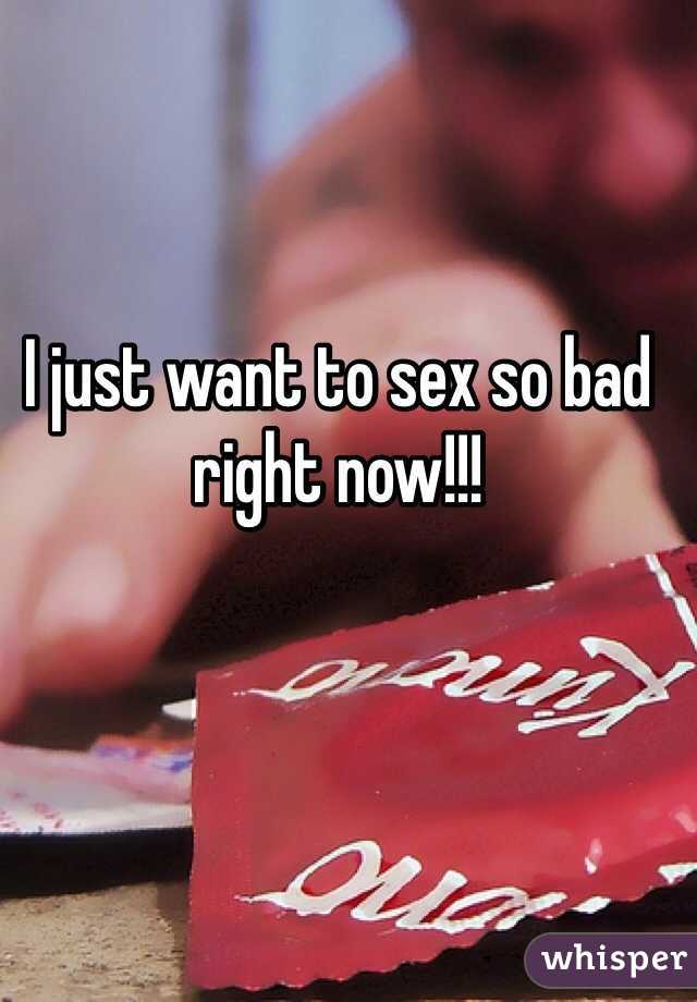 I just want to sex so bad right now!!!