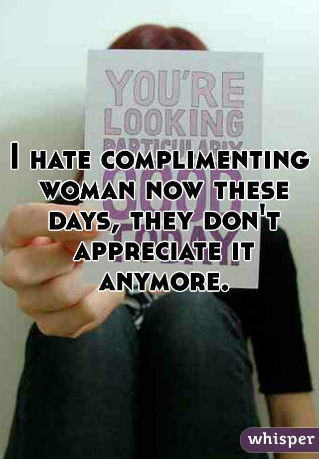 I hate complimenting woman now these days, they don't appreciate it anymore.