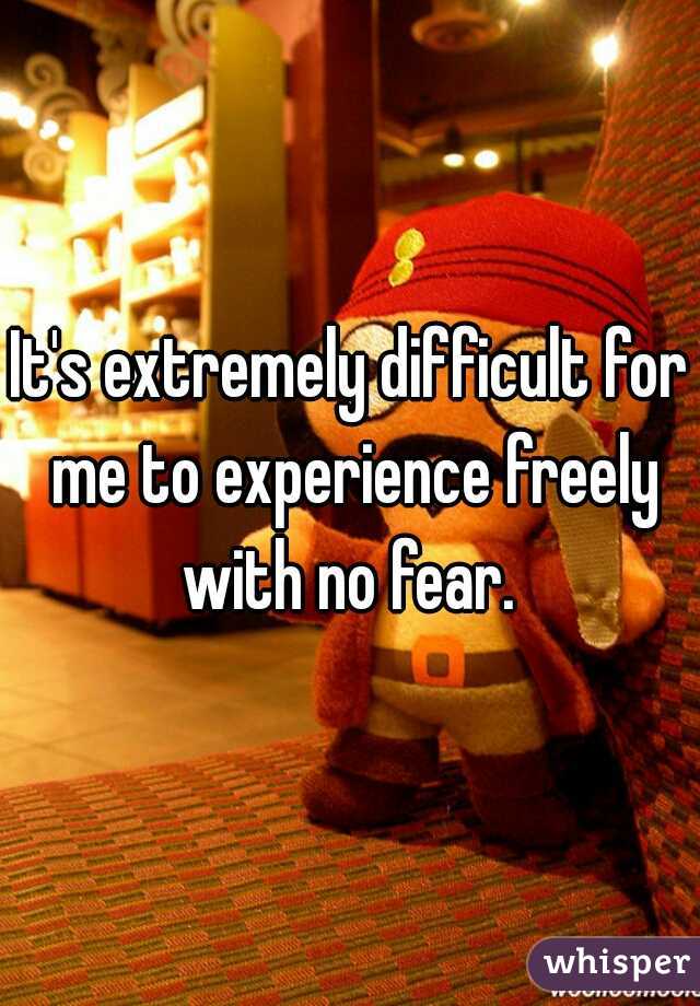 It's extremely difficult for me to experience freely with no fear. 