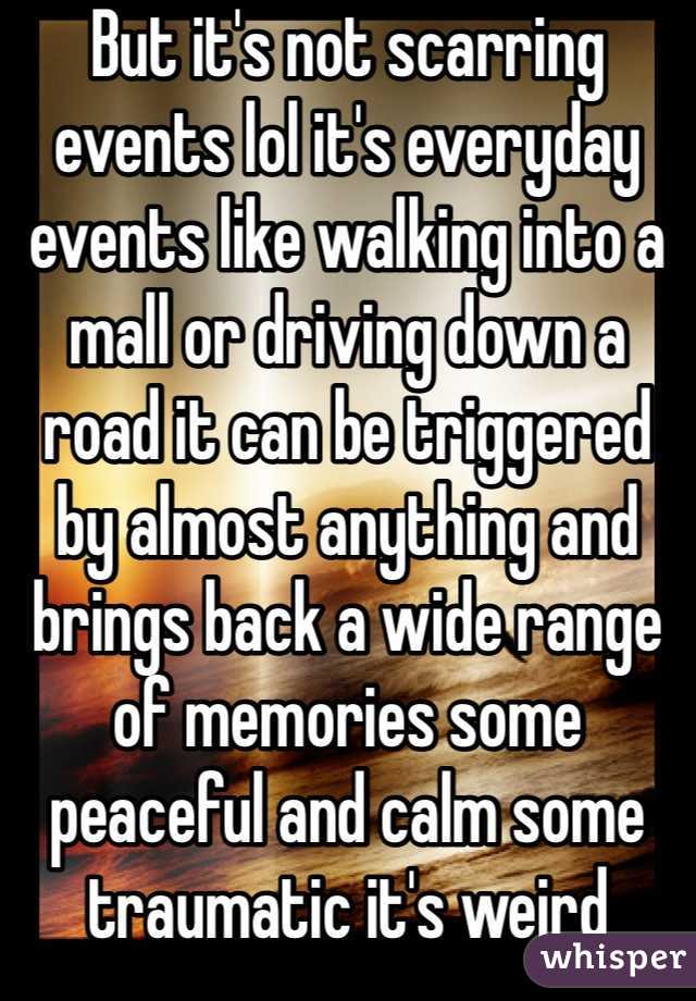 But it's not scarring events lol it's everyday events like walking into a mall or driving down a road it can be triggered by almost anything and brings back a wide range of memories some peaceful and calm some traumatic it's weird