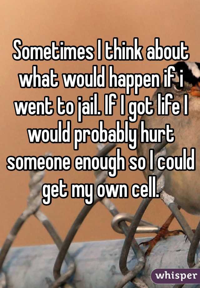 Sometimes I think about what would happen if i went to jail. If I got life I would probably hurt someone enough so I could get my own cell. 