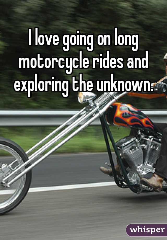 I love going on long motorcycle rides and exploring the unknown.