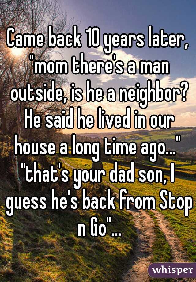 Came back 10 years later, "mom there's a man outside, is he a neighbor? He said he lived in our house a long time ago..." 
"that's your dad son, I guess he's back from Stop n Go"...