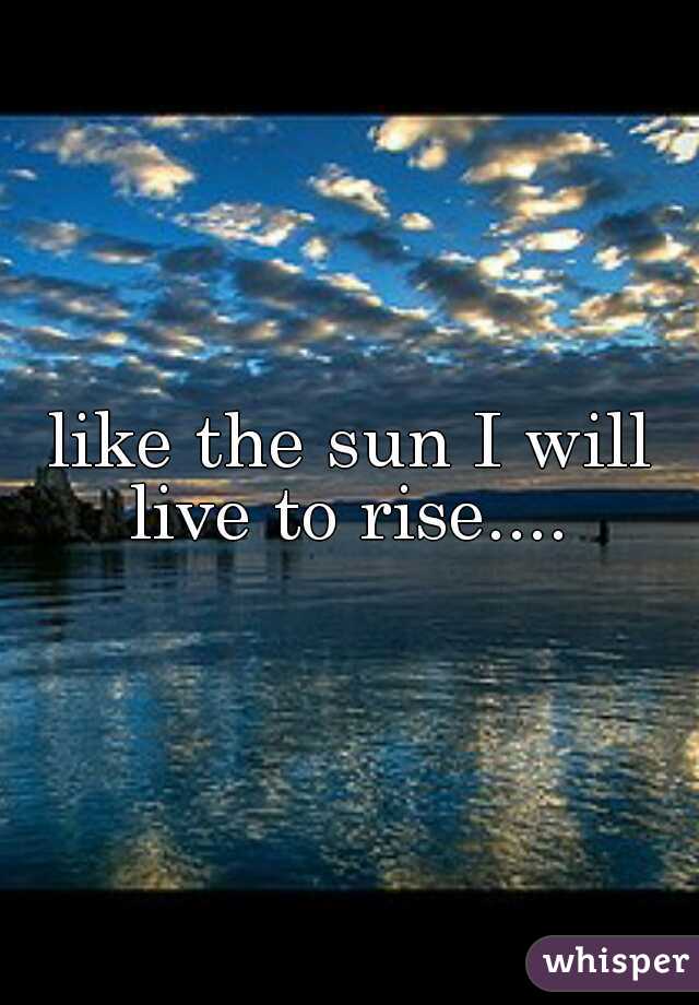 like the sun I will live to rise.... 