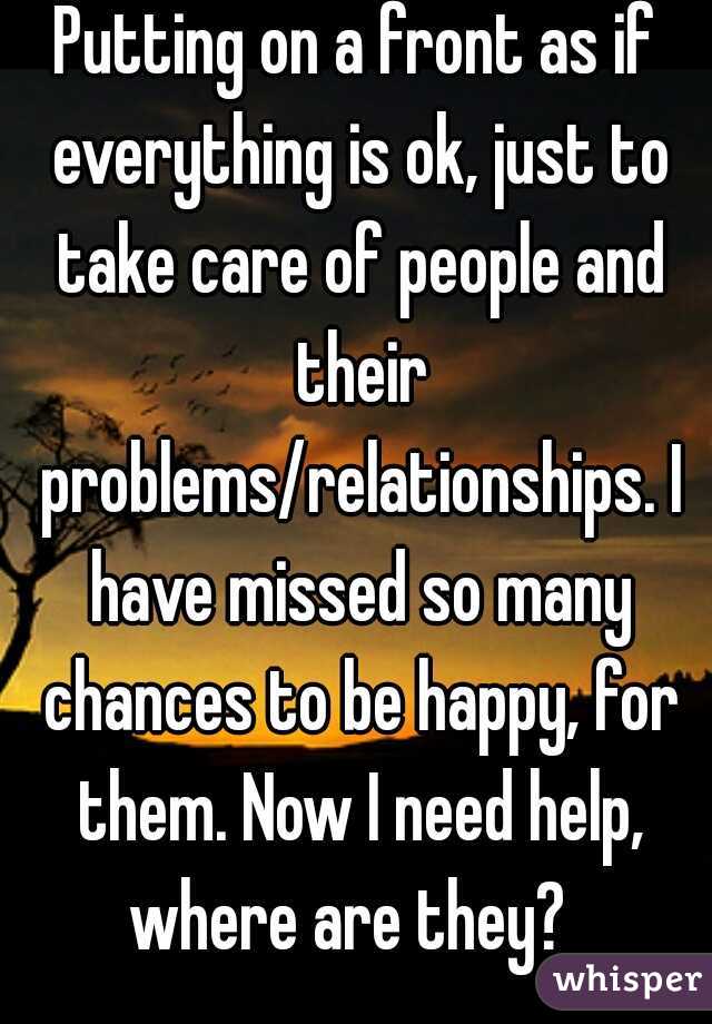 Putting on a front as if everything is ok, just to take care of people and their problems/relationships. I have missed so many chances to be happy, for them. Now I need help, where are they?  