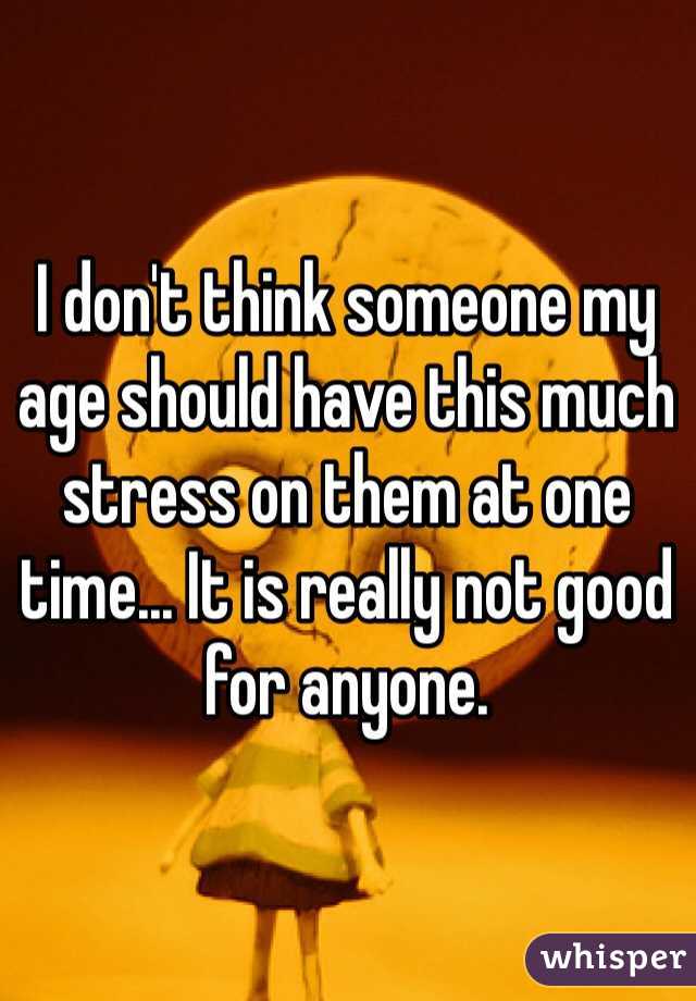 I don't think someone my age should have this much stress on them at one time... It is really not good for anyone. 
