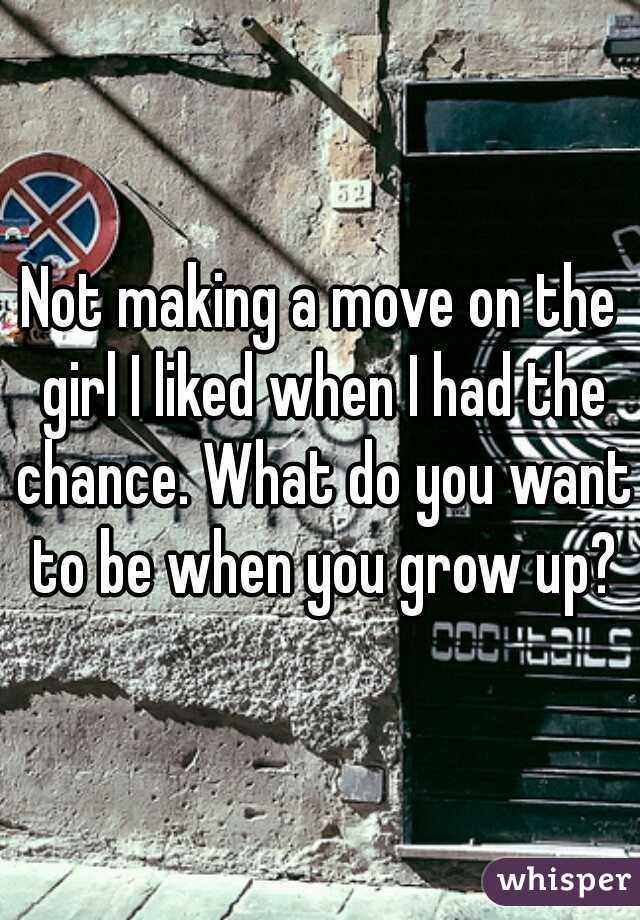 Not making a move on the girl I liked when I had the chance. What do you want to be when you grow up?
