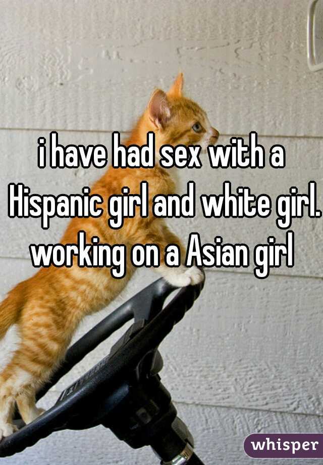 i have had sex with a Hispanic girl and white girl. working on a Asian girl 