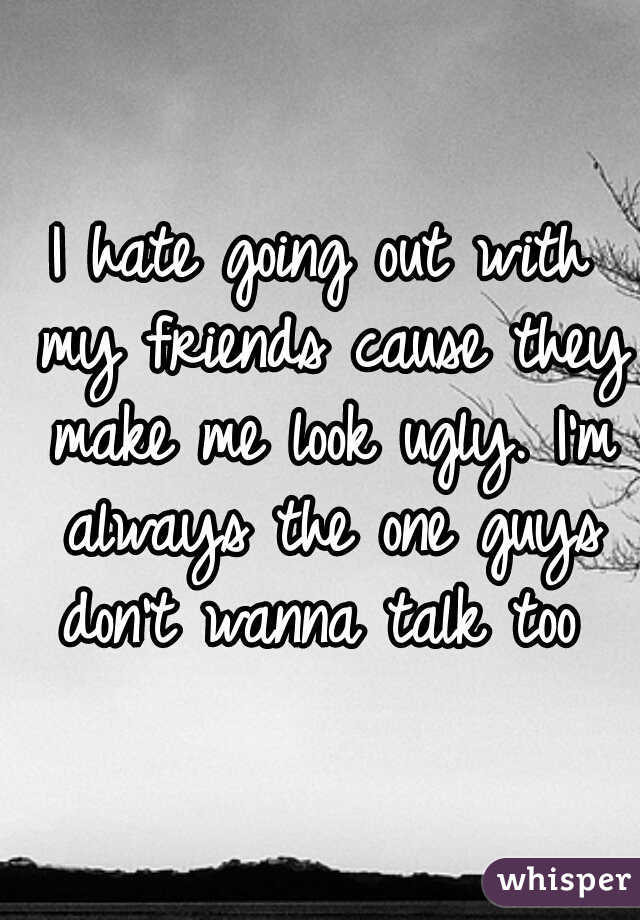 I hate going out with my friends cause they make me look ugly. I'm always the one guys don't wanna talk too 