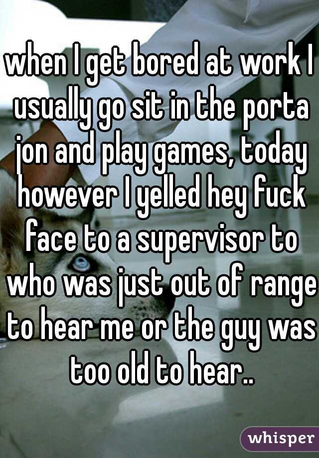 when I get bored at work I usually go sit in the porta jon and play games, today however I yelled hey fuck face to a supervisor to who was just out of range to hear me or the guy was too old to hear..