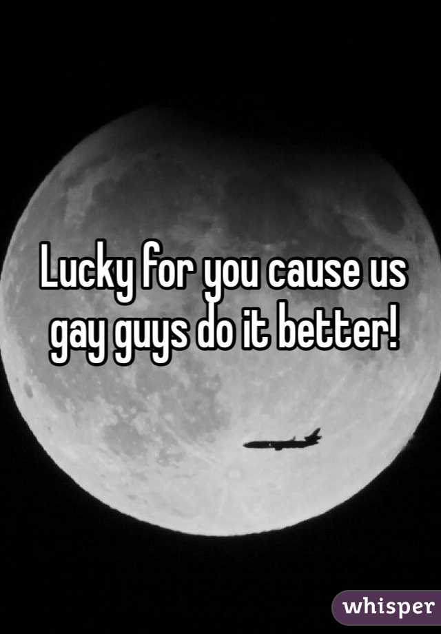 Lucky for you cause us gay guys do it better! 