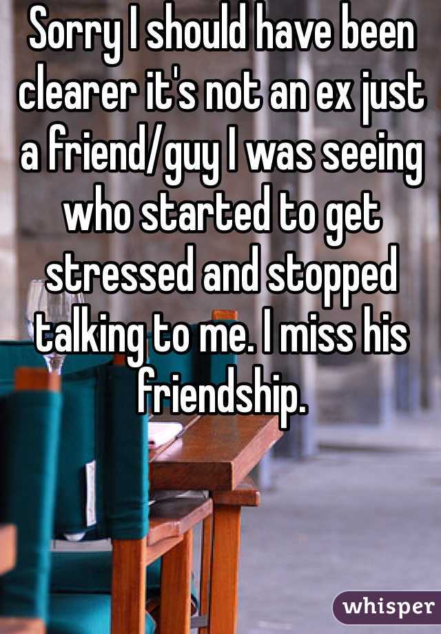 Sorry I should have been clearer it's not an ex just a friend/guy I was seeing who started to get stressed and stopped talking to me. I miss his friendship.