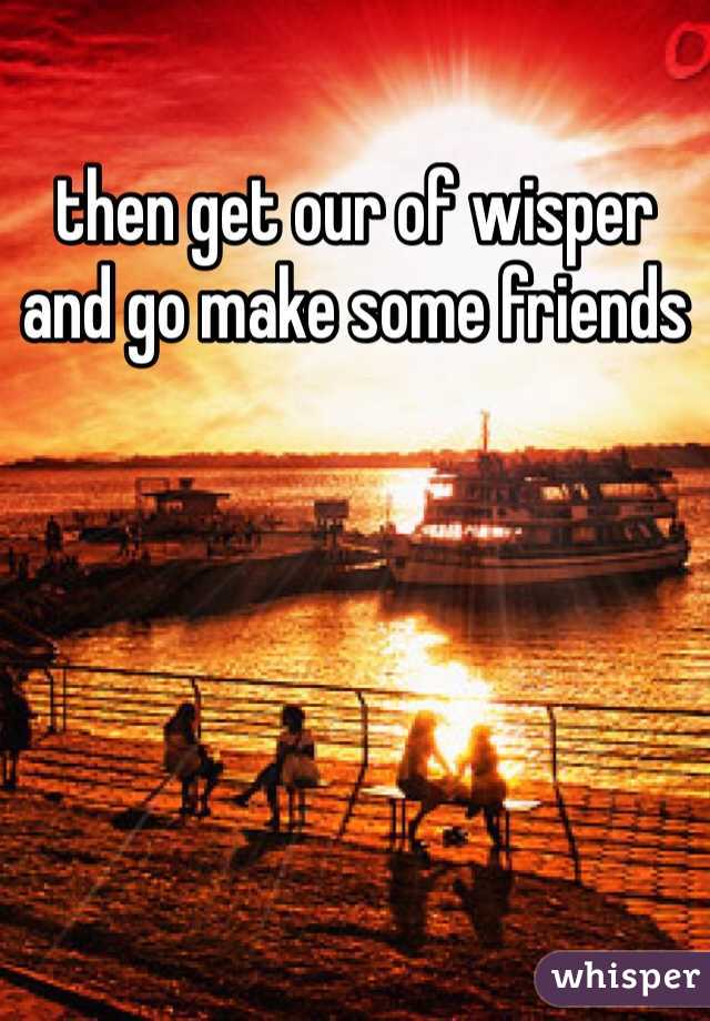 then get our of wisper and go make some friends