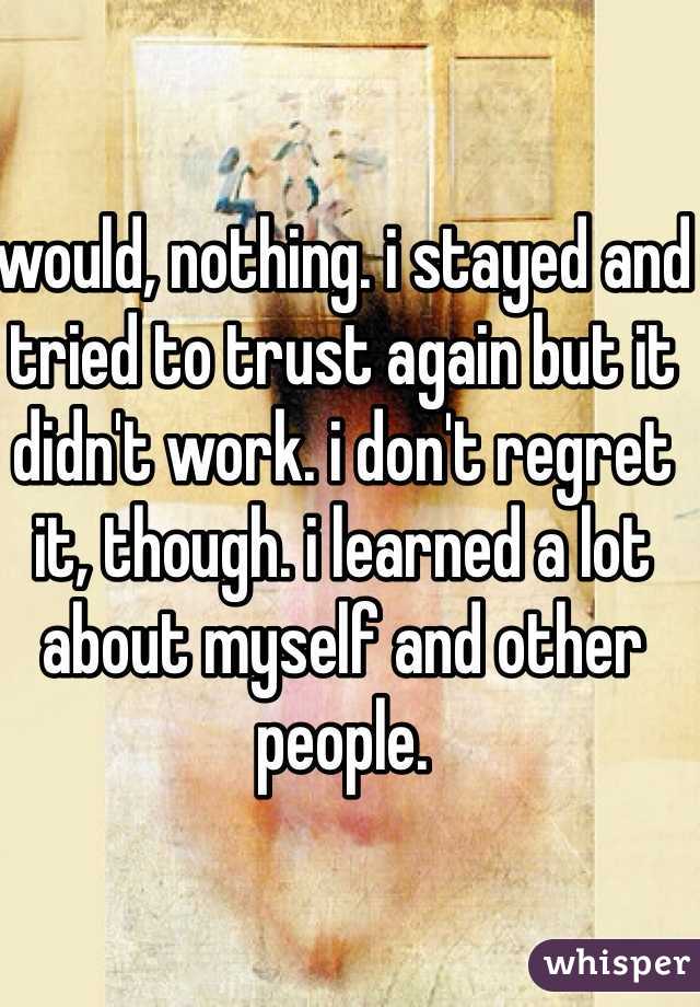 would, nothing. i stayed and tried to trust again but it didn't work. i don't regret it, though. i learned a lot about myself and other people.