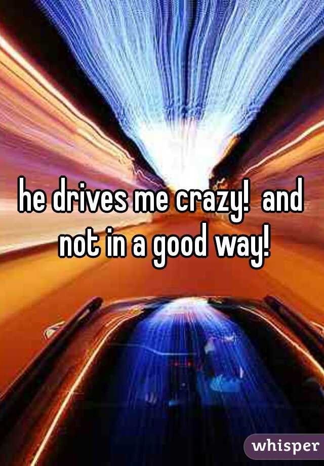 he drives me crazy!  and not in a good way!