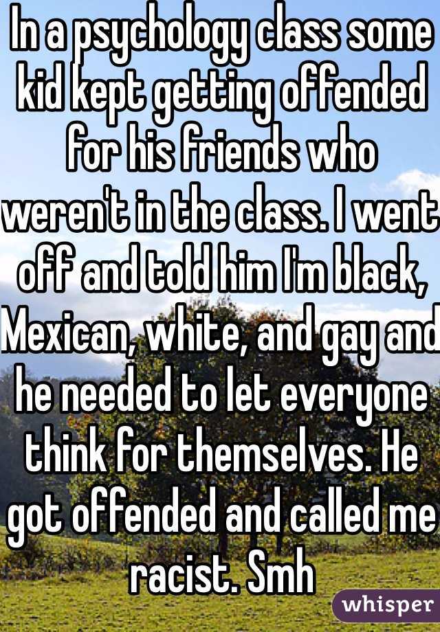 In a psychology class some kid kept getting offended for his friends who weren't in the class. I went off and told him I'm black, Mexican, white, and gay and he needed to let everyone think for themselves. He got offended and called me racist. Smh 