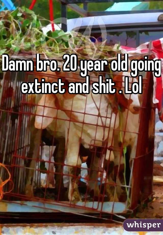 Damn bro. 20 year old going extinct and shit . Lol