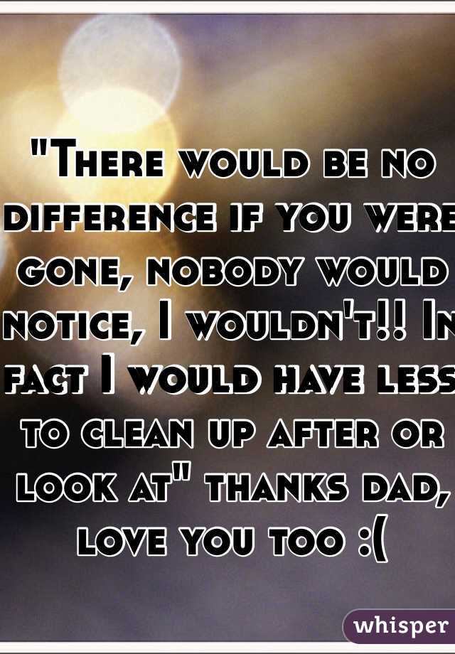 "There would be no difference if you were gone, nobody would notice, I wouldn't!! In fact I would have less to clean up after or look at" thanks dad, love you too :(