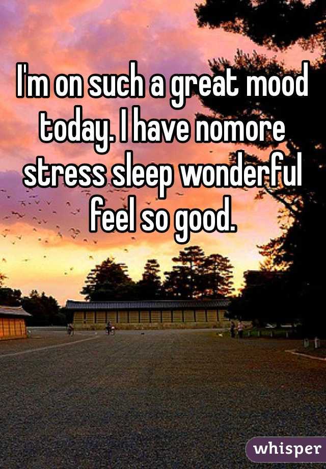 I'm on such a great mood today. I have nomore stress sleep wonderful feel so good.