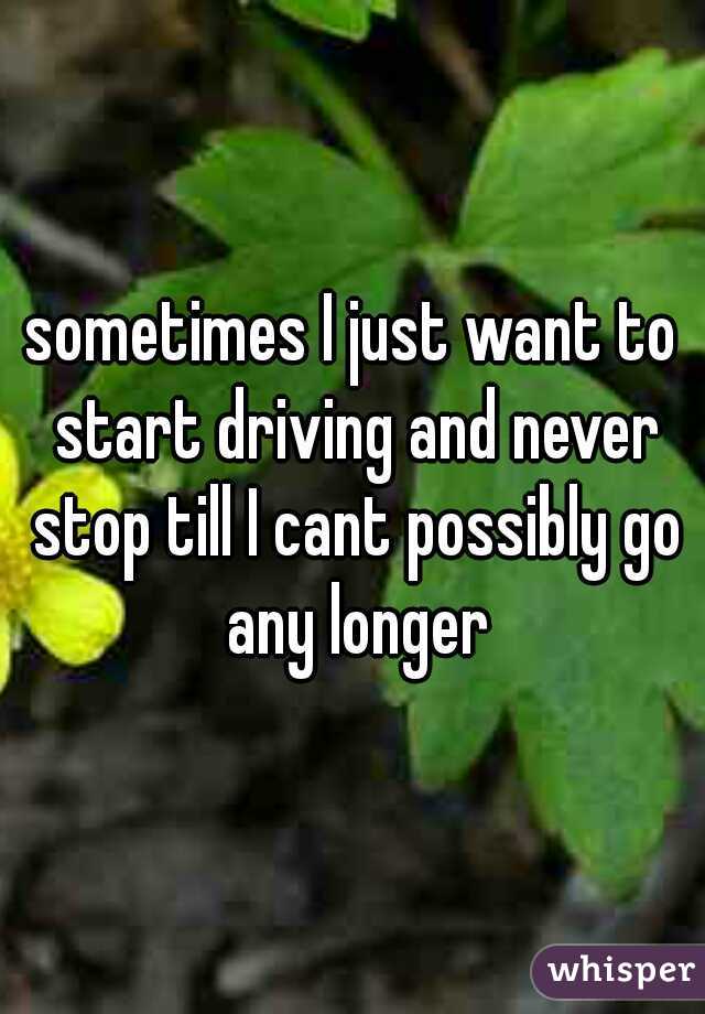 sometimes I just want to start driving and never stop till I cant possibly go any longer