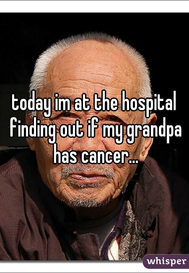today im at the hospital finding out if my grandpa has cancer...