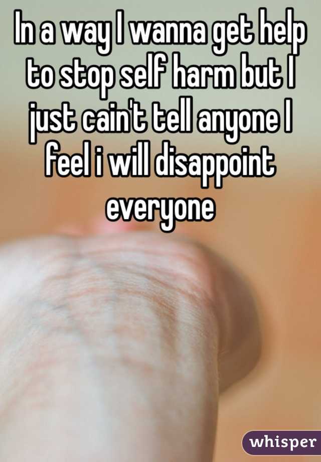 In a way I wanna get help to stop self harm but I just cain't tell anyone I feel i will disappoint everyone