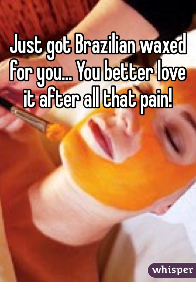 Just got Brazilian waxed for you... You better love it after all that pain! 