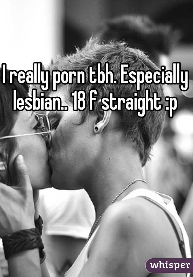 I really porn tbh. Especially lesbian.. 18 f straight :p