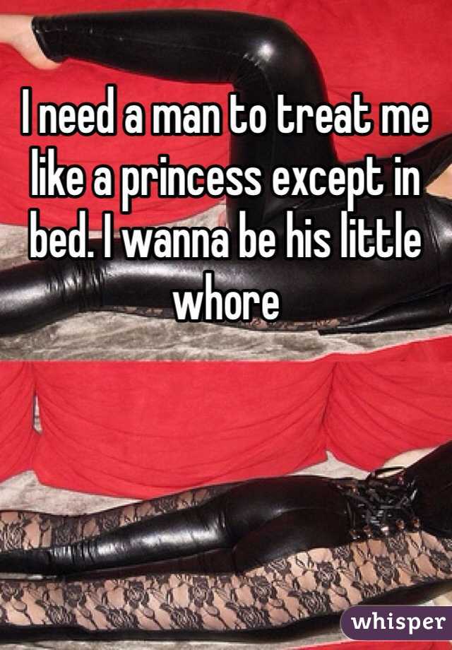 I need a man to treat me like a princess except in bed. I wanna be his little whore 