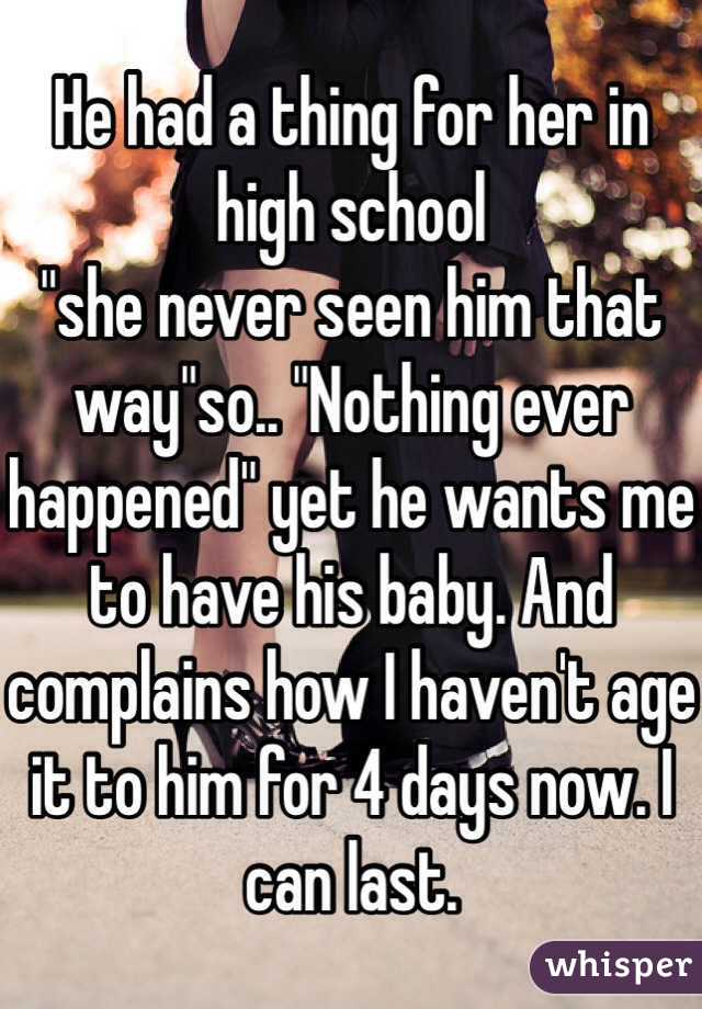 He had a thing for her in high school 
"she never seen him that way"so.. "Nothing ever happened" yet he wants me to have his baby. And complains how I haven't age it to him for 4 days now. I can last.