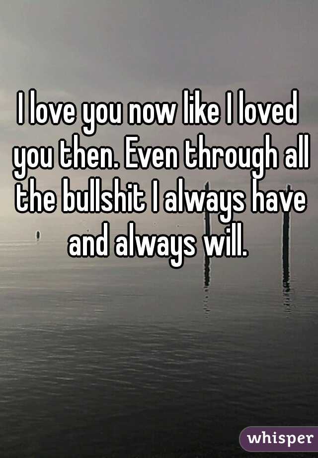 I love you now like I loved you then. Even through all the bullshit I always have and always will. 