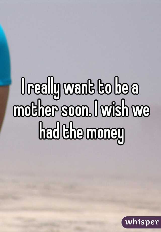 I really want to be a mother soon. I wish we had the money