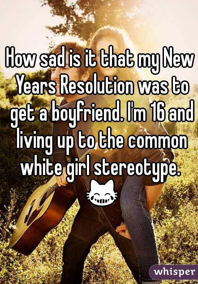 How sad is it that my New Years Resolution was to get a boyfriend. I'm 16 and living up to the common white girl stereotype.  😹 
