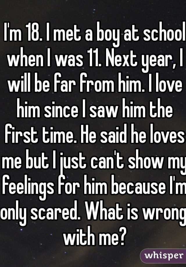 I'm 18. I met a boy at school when I was 11. Next year, I will be far from him. I love him since I saw him the first time. He said he loves me but I just can't show my feelings for him because I'm only scared. What is wrong with me? 
