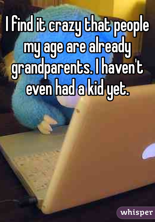 I find it crazy that people my age are already grandparents. I haven't even had a kid yet. 