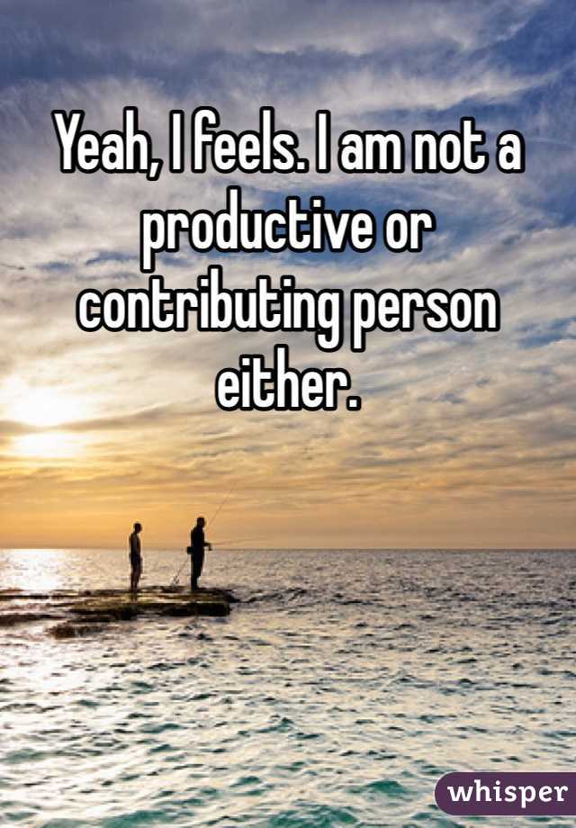 Yeah, I feels. I am not a productive or contributing person either.