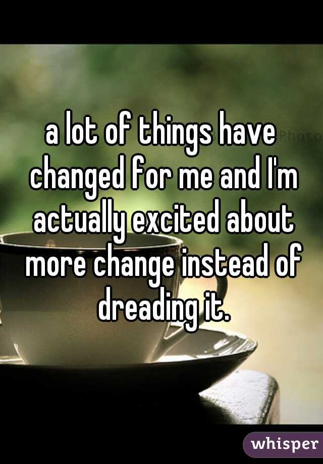 a lot of things have changed for me and I'm actually excited about more change instead of dreading it.