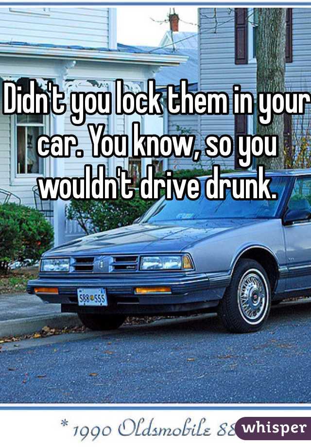 Didn't you lock them in your car. You know, so you wouldn't drive drunk.