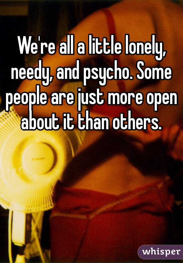 We're all a little lonely, needy, and psycho. Some people are just more open about it than others.